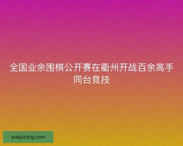 全国业余围棋公开赛在衢州开战百余高手同台竞技 全国业余围棋公开赛在衢州开战百余高手同台竞技