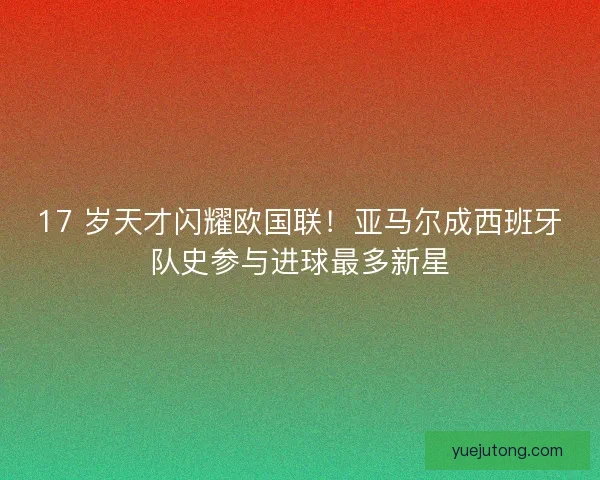 17 岁天才闪耀欧国联！亚马尔成西班牙队史参与进球最多新星