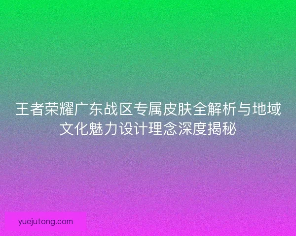 王者荣耀广东战区专属皮肤全解析与地域文化魅力设计理念深度揭秘