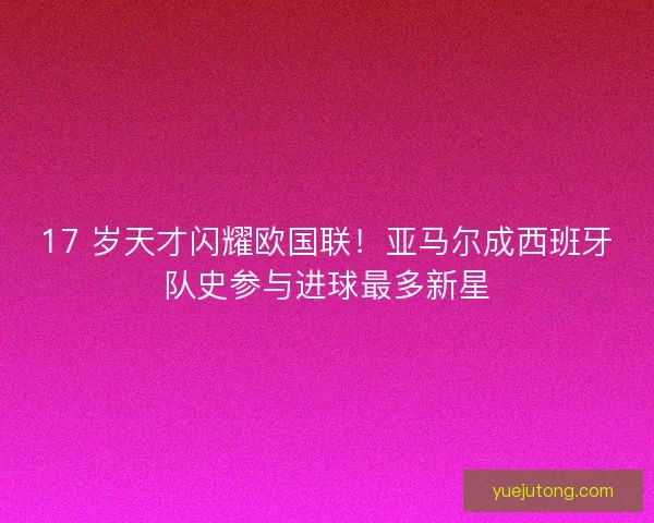 17 岁天才闪耀欧国联！亚马尔成西班牙队史参与进球最多新星