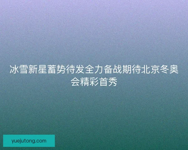 冰雪新星蓄势待发全力备战期待北京冬奥会精彩首秀