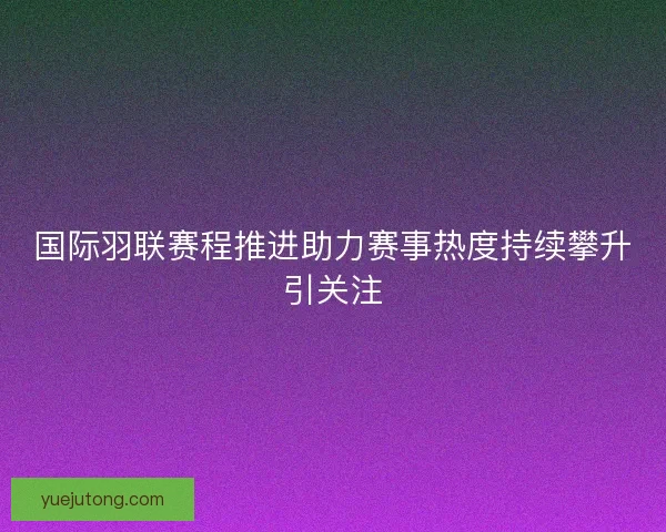 国际羽联赛程推进助力赛事热度持续攀升引关注