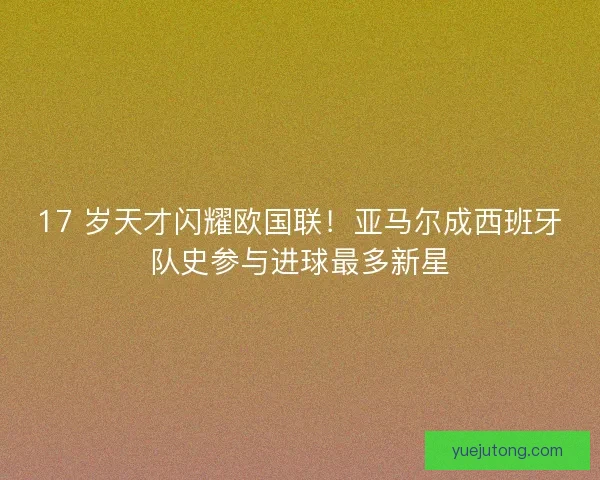 17 岁天才闪耀欧国联！亚马尔成西班牙队史参与进球最多新星