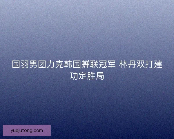 国羽男团力克韩国蝉联冠军 林丹双打建功定胜局 国羽男团力克韩国蝉联冠军 林丹双打建功定胜局