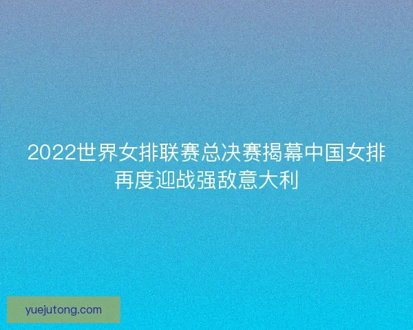 2022世界女排联赛总决赛揭幕中国女排再度迎战强敌意大利 2022世界女排联赛总决赛揭幕中国女排再度迎战强敌意大利