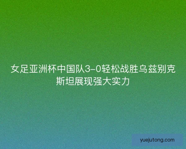 女足亚洲杯中国队3-0轻松战胜乌兹别克斯坦展现强大实力